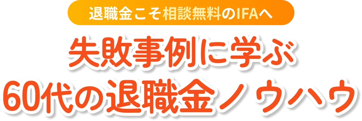 退職金こそ相談無料のIFAへ 失敗事例に学ぶ 60代の退職金ノウハウ
